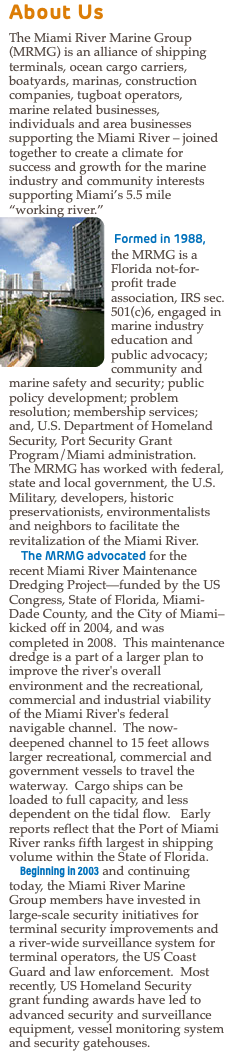 About Us The Miami River Marine Group (MRMG) is an alliance of shipping terminals, ocean cargo carriers, boatyards, marinas, construction companies, tugboat operators, marine related businesses, individuals and area businesses supporting the Miami River – joined together to create a climate for success and growth for the marine industry and community interests supporting Miami’s 5.5 mile “working river.” ﷯ Formed in 1988, the MRMG is a Florida not-for-profit trade association, IRS sec. 501(c)6, engaged in marine industry education and public advocacy; community and marine safety and security; public policy development; problem resolution; membership services; and, U.S. Department of Homeland Security, Port Security Grant Program/Miami administration. The MRMG has worked with federal, state and local government, the U.S. Military, developers, historic preservationists, environmentalists and neighbors to facilitate the revitalization of the Miami River. The MRMG advocated for the recent Miami River Maintenance Dredging Project—funded by the US Congress, State of Florida, Miami-Dade County, and the City of Miami–kicked off in 2004, and was completed in 2008. This maintenance dredge is a part of a larger plan to improve the river's overall environment and the recreational, commercial and industrial viability of the Miami River's federal navigable channel. The now-deepened channel to 15 feet allows larger recreational, commercial and government vessels to travel the waterway. Cargo ships can be loaded to full capacity, and less dependent on the tidal flow. Early reports reflect that the Port of Miami River ranks fifth largest in shipping volume within the State of Florida. Beginning in 2003 and continuing today, the Miami River Marine Group members have invested in large-scale security initiatives for terminal security improvements and a river-wide surveillance system for terminal operators, the US Coast Guard and law enforcement. Most recently, US Homeland Security grant funding awards have led to advanced security and surveillance equipment, vessel monitoring system and security gatehouses.